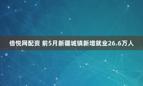 倍悦网配资 前5月新疆城镇新增就业26.6万人