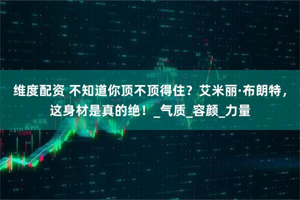 维度配资 不知道你顶不顶得住？艾米丽·布朗特，这身材是真的绝！_气质_容颜_力量