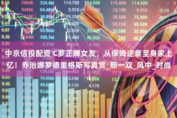 中京信投配资 C罗正牌女友，从保姆逆袭至身家上亿！乔治娜罗德里格斯写真赏_那一双_风中_时尚