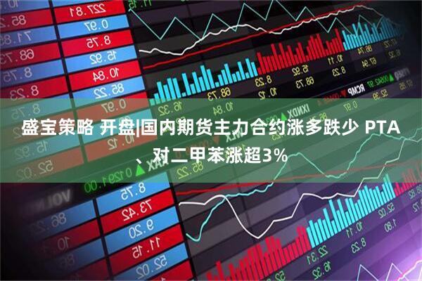 盛宝策略 开盘|国内期货主力合约涨多跌少 PTA、对二甲苯涨超3%