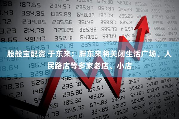 股般宝配资 于东来：胖东来将关闭生活广场、人民路店等多家老店、小店