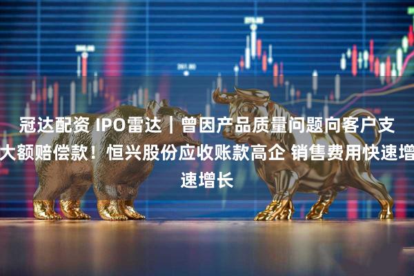 冠达配资 IPO雷达｜曾因产品质量问题向客户支付大额赔偿款！恒兴股份应收账款高企 销售费用快速增长