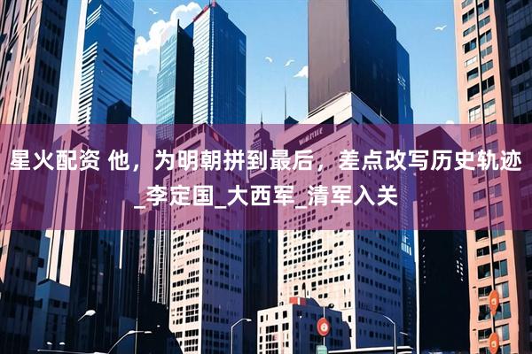 星火配资 他，为明朝拼到最后，差点改写历史轨迹_李定国_大西军_清军入关
