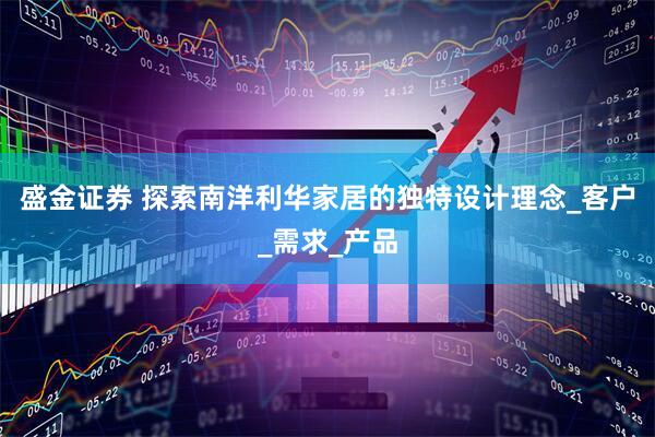 盛金证券 探索南洋利华家居的独特设计理念_客户_需求_产品