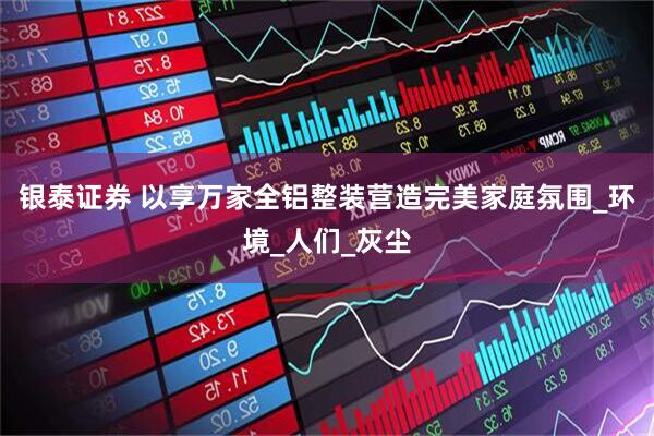 银泰证券 以享万家全铝整装营造完美家庭氛围_环境_人们_灰尘