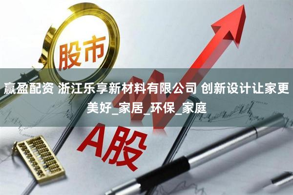 赢盈配资 浙江乐享新材料有限公司 创新设计让家更美好_家居_环保_家庭