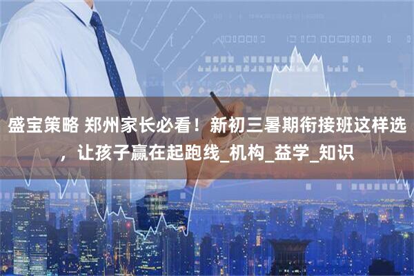 盛宝策略 郑州家长必看！新初三暑期衔接班这样选，让孩子赢在起跑线_机构_益学_知识