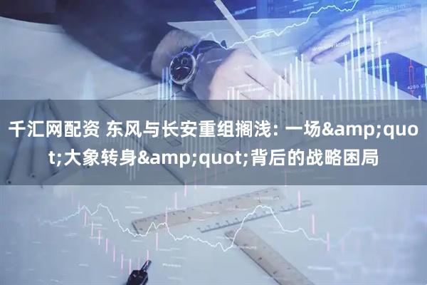 千汇网配资 东风与长安重组搁浅: 一场&quot;大象转身&quot;背后的战略困局