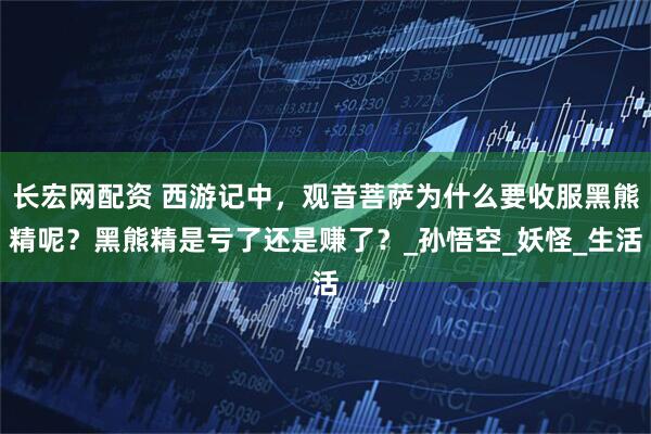 长宏网配资 西游记中，观音菩萨为什么要收服黑熊精呢？黑熊精是亏了还是赚了？_孙悟空_妖怪_生活