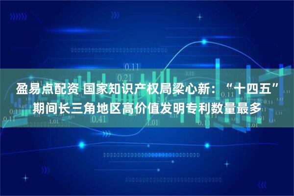 盈易点配资 国家知识产权局梁心新：“十四五”期间长三角地区高价值发明专利数量最多