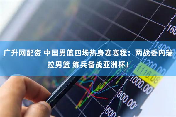 广升网配资 中国男篮四场热身赛赛程：两战委内瑞拉男篮 练兵备战亚洲杯！