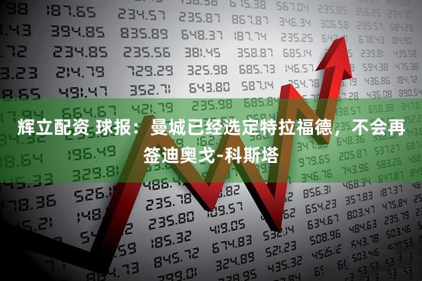 辉立配资 球报：曼城已经选定特拉福德，不会再签迪奥戈-科斯塔
