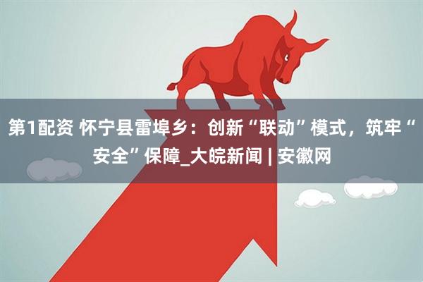 第1配资 怀宁县雷埠乡：创新“联动”模式，筑牢“安全”保障_大皖新闻 | 安徽网