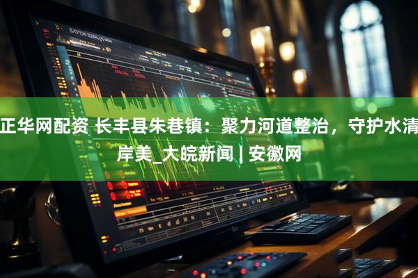 正华网配资 长丰县朱巷镇：聚力河道整治，守护水清岸美_大皖新闻 | 安徽网