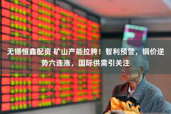 无锡恒鑫配资 矿山产能拉胯！智利预警，铜价逆势六连涨，国际供需引关注