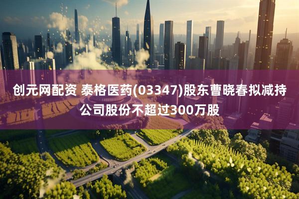 创元网配资 泰格医药(03347)股东曹晓春拟减持公司股份不超过300万股