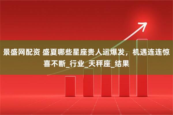 景盛网配资 盛夏哪些星座贵人运爆发，机遇连连惊喜不断_行业_天秤座_结果