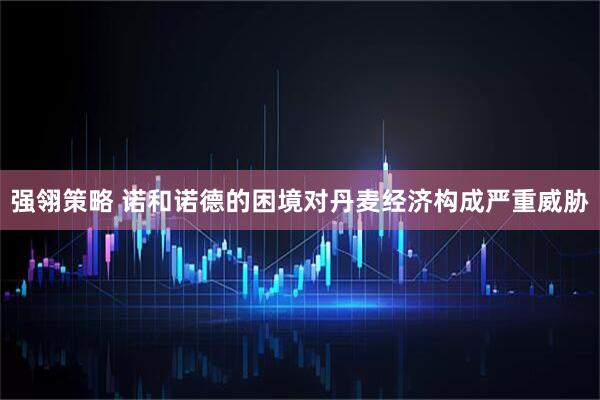 强翎策略 诺和诺德的困境对丹麦经济构成严重威胁