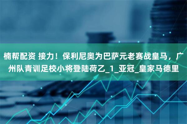 楠帮配资 接力！保利尼奥为巴萨元老赛战皇马，广州队青训足校小将登陆荷乙_1_亚冠_皇家马德里