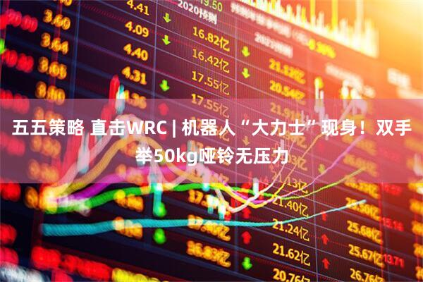 五五策略 直击WRC | 机器人“大力士”现身！双手举50kg哑铃无压力