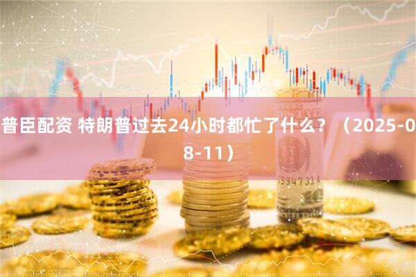 普臣配资 特朗普过去24小时都忙了什么？（2025-08-11）