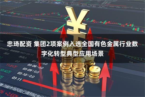 忠琦配资 集团2项案例入选全国有色金属行业数字化转型典型应用场景