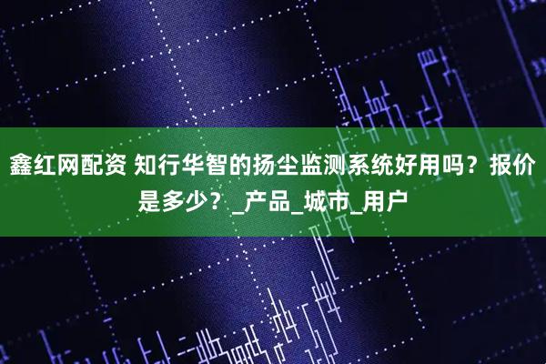 鑫红网配资 知行华智的扬尘监测系统好用吗？报价是多少？_产品_城市_用户