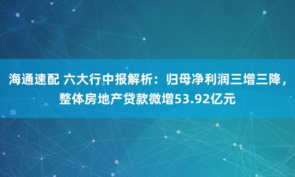 海通速配 六大行中报解析：归母净利润三增三降，整体房地产贷款微增53.92亿元