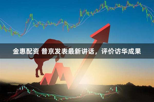 金惠配资 普京发表最新讲话，评价访华成果