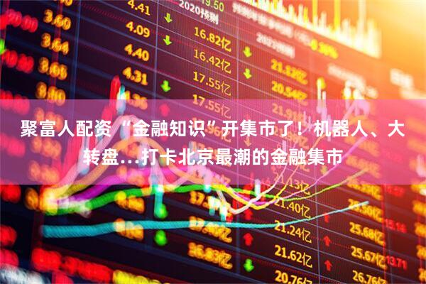 聚富人配资 “金融知识”开集市了！机器人、大转盘…打卡北京最潮的金融集市