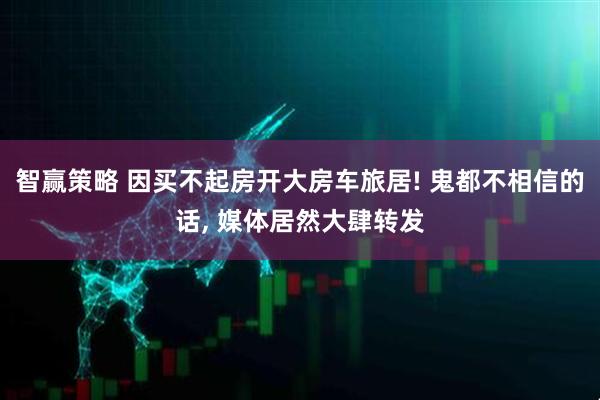 智赢策略 因买不起房开大房车旅居! 鬼都不相信的话, 媒体居然大肆转发
