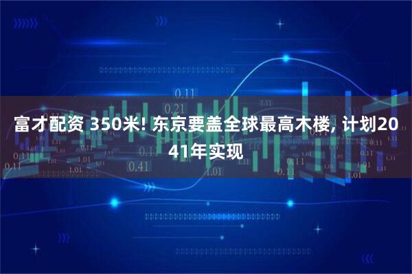 富才配资 350米! 东京要盖全球最高木楼, 计划2041年实现