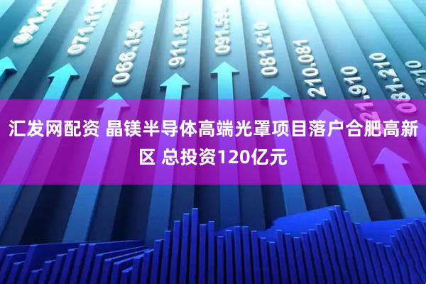 汇发网配资 晶镁半导体高端光罩项目落户合肥高新区 总投资120亿元