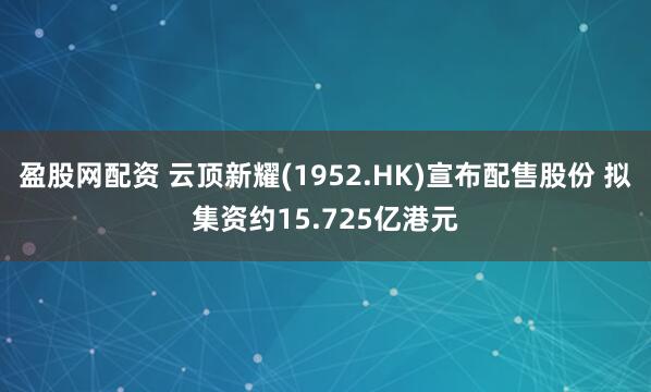 盈股网配资 云顶新耀(1952.HK)宣布配售股份 拟集资约15.725亿港元