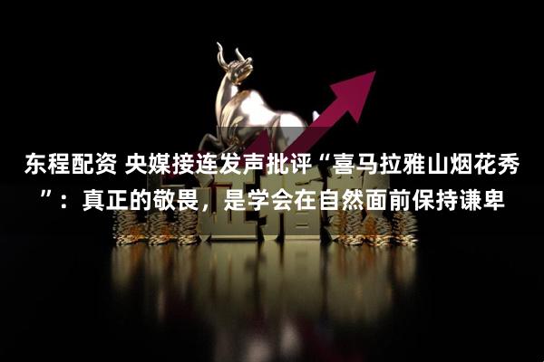 东程配资 央媒接连发声批评“喜马拉雅山烟花秀”：真正的敬畏，是学会在自然面前保持谦卑