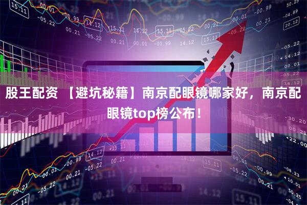 股王配资 【避坑秘籍】南京配眼镜哪家好，南京配眼镜top榜公布！