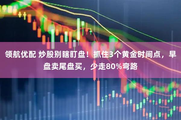 领航优配 炒股别瞎盯盘！抓住3个黄金时间点，早盘卖尾盘买，少走80%弯路