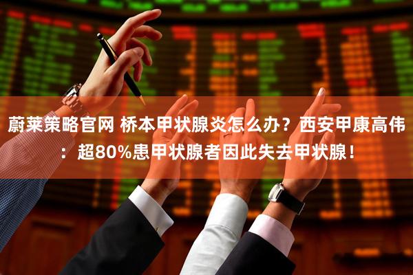 蔚莱策略官网 桥本甲状腺炎怎么办？西安甲康高伟：超80%患甲状腺者因此失去甲状腺！