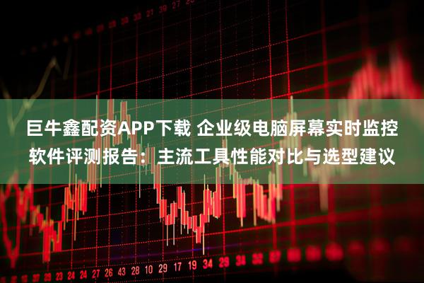 巨牛鑫配资APP下载 企业级电脑屏幕实时监控软件评测报告：主流工具性能对比与选型建议
