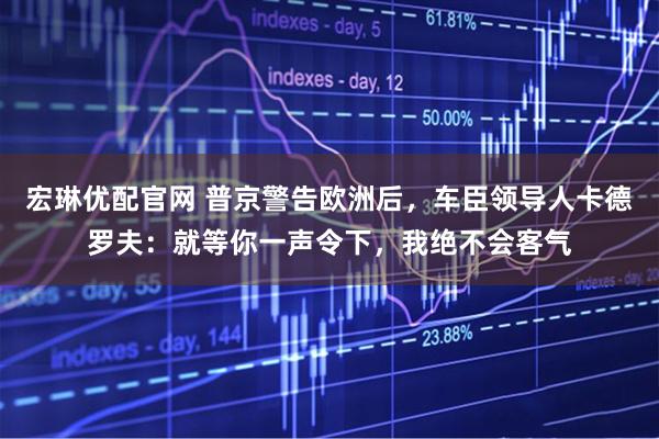 宏琳优配官网 普京警告欧洲后，车臣领导人卡德罗夫：就等你一声令下，我绝不会客气