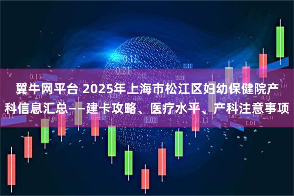 翼牛网平台 2025年上海市松江区妇幼保健院产科信息汇总——建卡攻略、医疗水平、产科注意事项