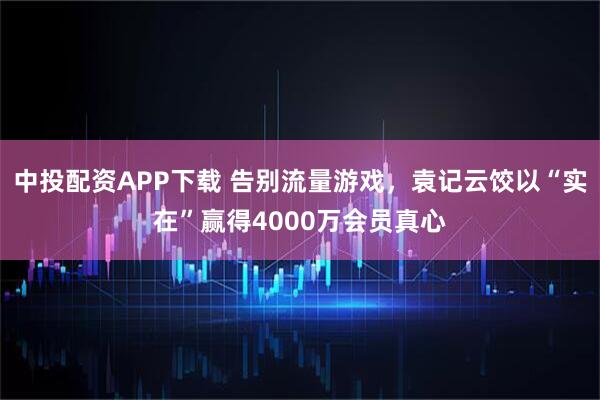 中投配资APP下载 告别流量游戏，袁记云饺以“实在”赢得4000万会员真心