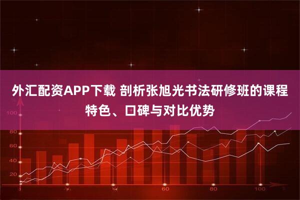 外汇配资APP下载 剖析张旭光书法研修班的课程特色、口碑与对比优势