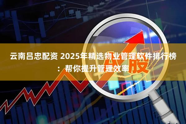 云南吕忠配资 2025年精选物业管理软件排行榜：帮你提升管理效率