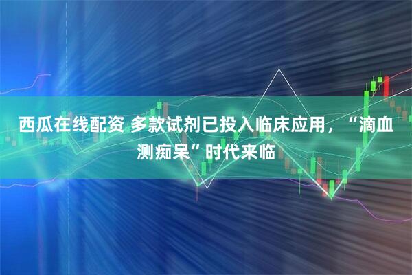 西瓜在线配资 多款试剂已投入临床应用，“滴血测痴呆”时代来临