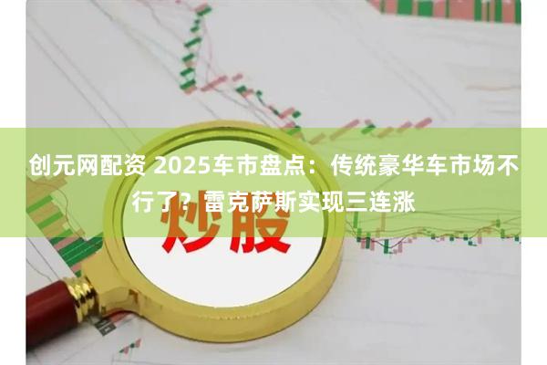 创元网配资 2025车市盘点：传统豪华车市场不行了？雷克萨斯实现三连涨