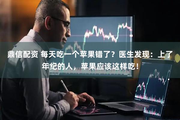 鼎信配资 每天吃一个苹果错了？医生发现：上了年纪的人，苹果应该这样吃！
