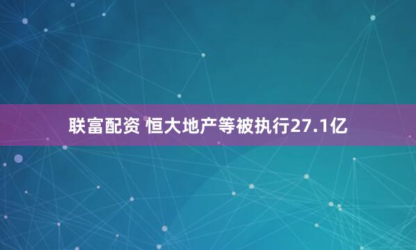 联富配资 恒大地产等被执行27.1亿