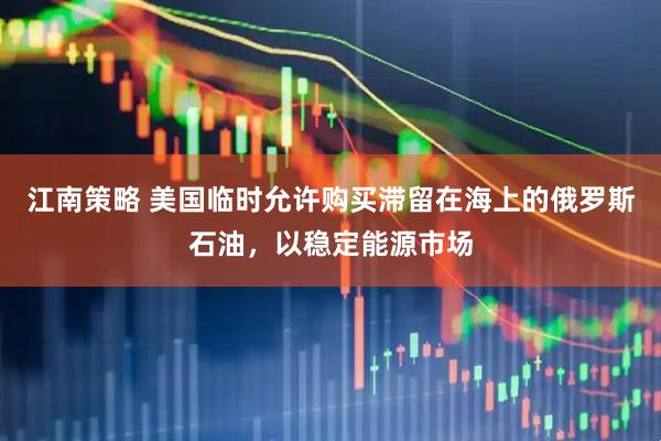 江南策略 美国临时允许购买滞留在海上的俄罗斯石油，以稳定能源市场